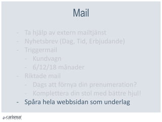 Mail
- Ta hjälp av extern mailtjänst
- Nyhetsbrev (Dag, Tid, Erbjudande)
- Triggermail
- Kundvagn
- 6/12/18 månader
- Riktade mail
- Dags att förnya din prenumeration?
- Komplettera din stol med bättre hjul!
- Spåra hela webbsidan som underlag
 
