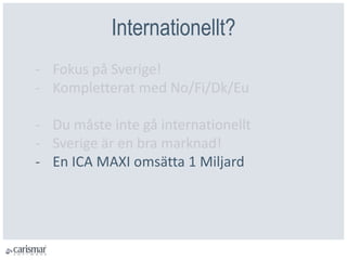 Internationellt?
- Fokus på Sverige!
- Kompletterat med No/Fi/Dk/Eu
- Du måste inte gå internationellt
- Sverige är en bra marknad!
- En ICA MAXI omsätta 1 Miljard
 