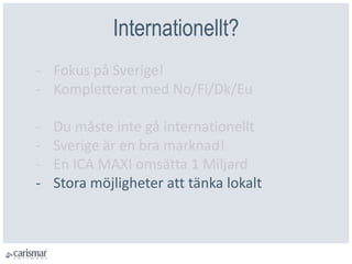 Internationellt?
- Fokus på Sverige!
- Kompletterat med No/Fi/Dk/Eu
- Du måste inte gå internationellt
- Sverige är en bra marknad!
- En ICA MAXI omsätta 1 Miljard
- Stora möjligheter att tänka lokalt
 