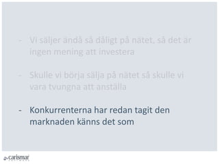 - Vi säljer ändå så dåligt på nätet, så det är
ingen mening att investera
- Skulle vi börja sälja på nätet så skulle vi
vara tvungna att anställa
- Konkurrenterna har redan tagit den
marknaden känns det som
 