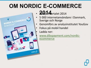 OM NORDIC E-COMMERCE
2014• Tredje kvartalet 2014
• 5 000 internetanvändare i Danmark,
Sverige och Norge
• Genomförs av analysinstitutet YouGov
• Fokus på mobil handel
• Ladda ner:
• www.dibspayment.com/nordic-
ecommerce
 