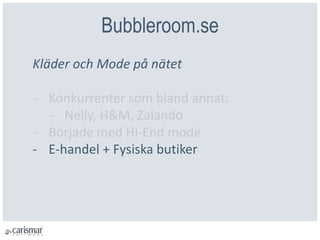 Bubbleroom.se
Kläder och Mode på nätet
- Konkurrenter som bland annat:
- Nelly, H&M, Zalando
- Började med Hi-End mode
- E-handel + Fysiska butiker
 