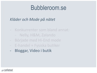 Bubbleroom.se
Kläder och Mode på nätet
- Konkurrenter som bland annat:
- Nelly, H&M, Zalando
- Började med Hi-End mode
- E-handel + Fysiska butiker
- Bloggar, Video i butik
 