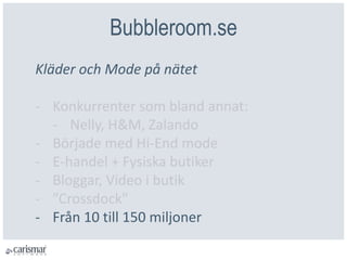 Bubbleroom.se
Kläder och Mode på nätet
- Konkurrenter som bland annat:
- Nelly, H&M, Zalando
- Började med Hi-End mode
- E-handel + Fysiska butiker
- Bloggar, Video i butik
- ”Crossdock"
- Från 10 till 150 miljoner
 