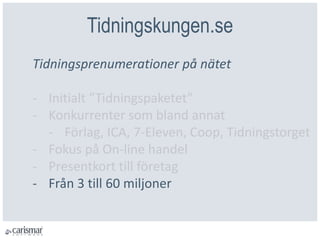 Tidningskungen.se
Tidningsprenumerationer på nätet
- Initialt ”Tidningspaketet”
- Konkurrenter som bland annat
- Förlag, ICA, 7-Eleven, Coop, Tidningstorget
- Fokus på On-line handel
- Presentkort till företag
- Från 3 till 60 miljoner
 