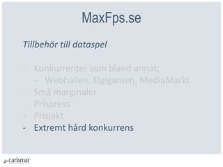 MaxFps.se
Tillbehör till dataspel
- Konkurrenter som bland annat;
- Webhallen, Elgiganten, MediaMarkt
- Små marginaler
- Prispress
- Prisjakt
- Extremt hård konkurrens
 