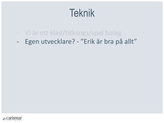 Teknik
- Vi är ett kläd/tidnings/spel bolag
- Egen utvecklare? - ”Erik är bra på allt”
 