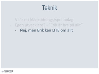 Teknik
- Vi är ett kläd/tidnings/spel bolag
- Egen utvecklare? - ”Erik är bra på allt”
- Nej, men Erik kan LITE om allt
 