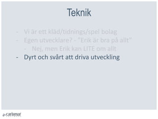 Teknik
- Vi är ett kläd/tidnings/spel bolag
- Egen utvecklare? - ”Erik är bra på allt”
- Nej, men Erik kan LITE om allt
- Dyrt och svårt att driva utveckling
 