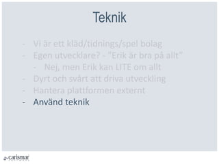 Teknik
- Vi är ett kläd/tidnings/spel bolag
- Egen utvecklare? - ”Erik är bra på allt”
- Nej, men Erik kan LITE om allt
- Dyrt och svårt att driva utveckling
- Hantera plattformen externt
- Använd teknik
 