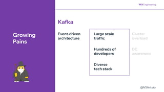 @NSilnitsky
@NSilnitsky
Large scale
traffic
Hundreds of
developers
Event-driven
architecture
Diverse
tech stack
Kafka
Growing
Pains
Cluster
overload
DC
awareness
 