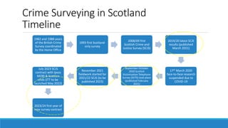 Crime Surveying in Scotland
Timeline
1982 and 1988 years
of the British Crime
Survey coordinated
by the Home Office
1993 first Scotland-
only survey
2008/09 first
Scottish Crime and
Justice Survey (SCJS)
2019/20 latest SCJS
results (published
March 2021)
17th March 2020
face-to-face research
suspended due to
COVID-19
September-October
2020 Scottish
Victimisation Telephone
Survey (SVTS) took place
(published February
2021)
November 2021
fieldwork started for
2021/22 SCJS (to be
published 2023)
July 2023 SCJS
contract with Ipsos
MORI & ScotCen
ends (ITT to be
launched May 2022)
2023/24 first year of
new survey contract
 