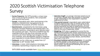 2020 Scottish Victimisation Telephone
Survey
 Survey frequency: the SVTS provides a unique snap-
shot in time during the pandemic. Not comparable
with the SCJS time series.
 Sample: respondents who, when participating in the
2018/19 or 2019/20 SCJS, had agreed to be re-
contacted for the purposes of further research.
 Questionnaire: completed by the interviewer using
Computer-Assisted Telephone Interviewing (CATI). For
attitudinal questions, respondents were typically asked
two questions per topic – the first to establish how the
respondent felt on the day of the interview, and the
second to ask if their feelings had changed since the
virus outbreak. Socio-demographic question categories
were expanded to include relevant COVID-19 concepts.
 Fieldwork: ran for a little over six weeks from 11th
September to 26th October 2020.
 Interviews: in total, 2,654 telephone interviews were
completed, representing a response rate of 39%.
 Interview length: an average interview lasted around
17 minutes, though there was variation in interview
length, depending on the respondent's reported
experience of crime.
 Time period covered: respondents were asked about
incidents experienced in the 12 months prior to the
month of interview (the reference period). The time
period covered by the data on experiences of crime
extends over 13 months (from the start of September
2019 to the end of September 2020).
 Weighting: SVTS data is weighted to correct for the
likelihood that people with certain characteristics (e.g.
age, housing tenure etc.) may have been more or less
likely to have taken part in the earlier SCJS survey, and
(or) to have provided recontact details, and therefore
taken part in the SVTS.
 Pre-/post-lockdown period comparisons: it is possible
to identify changes in the volume of crime between
the pre-lockdown period (September 2019 to 23rd
March 2020), and the period following this up to the
end of September 2020.
SVTS 2020 results available here: https://www.gov.scot/collections/covid-19-crime-survey/
 