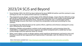 2023/24 SCJS and Beyond
More information available here: https://www.gov.scot/collections/scottish-crime-and-justice-survey/#re-
procurementofsurvey
 Since October 2015, the SCJS has been delivered by Ipsos MORI & ScotCen and this contract is now
coming to an end. A re-procurement exercise is underway.
 The proposed survey design, a continuation of the 2021/22 design, means that the 2021/22 survey
will not be a ‘stand-alone’ survey year. Whilst it is possible that this multi-modal survey design will
be comparable with the SCJS time series, should this not be the case, a continuation of the
2021/22 design ensures that there is at least one comparable survey year preceding the new
contract.
 Learning from the 2021/22 SCJS can be used to inform, optimise and enhance subsequent survey
years following the same design.
 Adopting a flexible and pandemic-resilient multi-modal approach, and increasing choice for
respondents, is expected to increase response rate (when compared with a solely face-to-face
survey design) and thus optimise value for money.
 Other, more radical, survey re-design options entail significant development and lead-in time and
therefore would be best appraised and implemented, if desirable, over the lifetime of the new
contract.
 