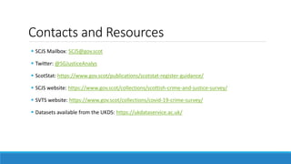 Contacts and Resources
 SCJS Mailbox: SCJS@gov.scot
 Twitter: @SGJusticeAnalys
 ScotStat: https://www.gov.scot/publications/scotstat-register-guidance/
 SCJS website: https://www.gov.scot/collections/scottish-crime-and-justice-survey/
 SVTS website: https://www.gov.scot/collections/covid-19-crime-survey/
 Datasets available from the UKDS: https://ukdataservice.ac.uk/
 