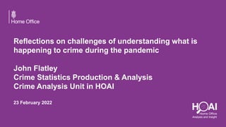 Reflections on challenges of understanding what is
happening to crime during the pandemic
John Flatley
Crime Statistics Production & Analysis
Crime Analysis Unit in HOAI
23 February 2022
 