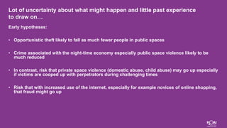 Lot of uncertainty about what might happen and little past experience
to draw on…
Early hypotheses:
• Opportunistic theft likely to fall as much fewer people in public spaces
• Crime associated with the night-time economy especially public space violence likely to be
much reduced
• In contrast, risk that private space violence (domestic abuse, child abuse) may go up especially
if victims are cooped up with perpetrators during challenging times
• Risk that with increased use of the internet, especially for example novices of online shopping,
that fraud might go up
 