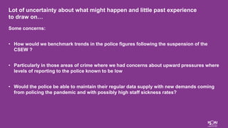 Lot of uncertainty about what might happen and little past experience
to draw on…
Some concerns:
• How would we benchmark trends in the police figures following the suspension of the
CSEW ?
• Particularly in those areas of crime where we had concerns about upward pressures where
levels of reporting to the police known to be low
• Would the police be able to maintain their regular data supply with new demands coming
from policing the pandemic and with possibly high staff sickness rates?
 