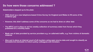 So how were those concerns addressed ?
Stakeholders stepped up to the plate:
• ONS stood up a new telephone-based Crime Survey for England and Wales to fill some of the
evidence gap
• However, this didn’t address some of the concerns so we had to draw on other data
• The NPCC put in place an ad hoc weekly collection of summary stats from forces which they
published on a monthly basis
• Made use of data provided by service providers e.g. on calls/web traffic, e.g. from victims of domestic
violence
• Also put in place an internal count of all murders using open source data and sought to classify as
domestic/non-domestic to inform policy colleagues and ministers
 