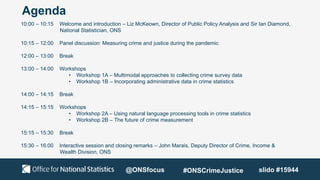 Agenda
10:00 – 10:15 Welcome and introduction – Liz McKeown, Director of Public Policy Analysis and Sir Ian Diamond,
National Statistician, ONS
10:15 – 12:00 Panel discussion: Measuring crime and justice during the pandemic
12:00 – 13:00 Break
13:00 – 14:00 Workshops
• Workshop 1A – Multimodal approaches to collecting crime survey data
• Workshop 1B – Incorporating administrative data in crime statistics
14:00 – 14:15 Break
14:15 – 15:15 Workshops
• Workshop 2A – Using natural language processing tools in crime statistics
• Workshop 2B – The future of crime measurement
15:15 – 15:30 Break
15:30 – 16:00 Interactive session and closing remarks – John Marais, Deputy Director of Crime, Income &
Wealth Division, ONS
slido #15944
@ONSfocus #ONSCrimeJustice
 