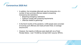 Coronavirus 2020 Act
• In addition, the immediate aftermath saw the introduction of a
number of new summary offences related to breaching
Coronavirus Act restrictions
• Breaching emergency restrictions
• Failing to comply with screening requirements
• Offences related to gatherings
• In the first 8 months of the pandemic, 3,500 people were convicted
at court for such offences and nearly all were fined, on average
around £375.
• However, the majority of offences were dealt with via a Fixed
Penalty Notice – over 110,000 by mid April 2021 (source: NPCC).
 