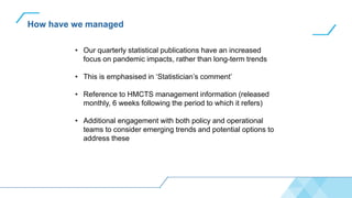 How have we managed
• Our quarterly statistical publications have an increased
focus on pandemic impacts, rather than long-term trends
• This is emphasised in ‘Statistician’s comment’
• Reference to HMCTS management information (released
monthly, 6 weeks following the period to which it refers)
• Additional engagement with both policy and operational
teams to consider emerging trends and potential options to
address these
 