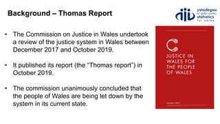 Background – Thomas Report
• The Commission on Justice in Wales undertook
a review of the justice system in Wales between
December 2017 and October 2019.
• It published its report (the “Thomas report”) in
October 2019.
• The commission unanimously concluded that
the people of Wales are being let down by the
system in its current state.
 