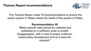 Thomas Report recommendations
Recommendation 50
“Wales specific data should be collected and
published on a sufficient scale to enable
disaggregation, with a view to proper evidence-
based policy development and as a basis for
research”
The Thomas Report made 78 recommendations to ensure the
justice system in Wales meets the needs of the people of Wales.
 
