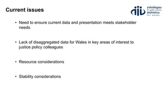 Current issues
• Need to ensure current data and presentation meets stakeholder
needs
• Lack of disaggregated data for Wales in key areas of interest to
justice policy colleagues
• Resource considerations
• Stability considerations
 