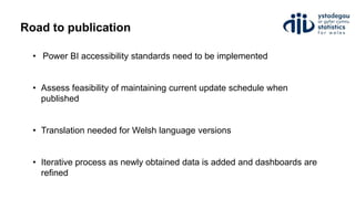 Road to publication
• Power BI accessibility standards need to be implemented
• Assess feasibility of maintaining current update schedule when
published
• Translation needed for Welsh language versions
• Iterative process as newly obtained data is added and dashboards are
refined
 