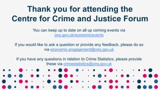 Thank you for attending the
Centre for Crime and Justice Forum
You can keep up to date on all up coming events via
ons.gov.uk/economicevents
If you would like to ask a question or provide any feedback, please do so
via economic.engagement@ons.gov.uk
If you have any questions in relation to Crime Statistics, please provide
these via crimestatistics@ons.gov.uk
 
