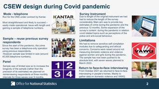 2
CSEW design during Covid pandemic
Run for the ONS under contract by Kantar.
Most straightforward and likely to succeed –
easily made operational. Issue with length and
gaining a sample of telephone numbers.
Since the start of the pandemic, the crime
survey has been a telephone-only operation
using previous respondents.
However sample was limited in size (around
40,000 telephone numbers).
Sample was of limited size so to increase the
longevity of the sample (rather than the
precision of its estimates) we planned on
reinterviewing respondents at three monthly
intervals for three waves over 9 months.
Mode - telephone Survey Instrument
Due to length of the original instrument we had
had to reduce the length of the survey
considerably. Main aim was to provide key
estimates of crime during the pandemic and the
previous 12 months. Some expansion of the
survey’s content during the pandemic in relation
covid related topics such as perceptions of the
police and anti-social behaviour.
We had to remove sensitive self completion
modules due to safeguarding and ethical
concerns. Concerns were raised around not
measuring domestic violence and violence
against women and girls during the pandemic.
The sample has now been pushed to its
absolute limit, with seven waves planned to
March 2022.
Sample – reuse previous survey
respondents
Panel
Return to face-to-face interviewing
Limitations
From October 2021 we returned to face-to-face
interviewing in people’s homes. Mainly to
gather data on domestic violence and VAWG.
 