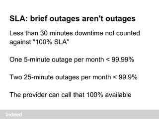 SLA: brief outages aren't outages
Less than 30 minutes downtime not counted
against "100% SLA"
One 5-minute outage per month < 99.99%
Two 25-minute outages per month < 99.9%
The provider can call that 100% available
 