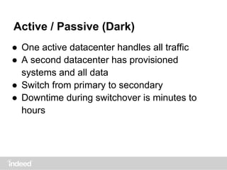 Active / Passive (Dark)
● One active datacenter handles all traffic
● A second datacenter has provisioned
systems and all data
● Switch from primary to secondary
● Downtime during switchover is minutes to
hours
 