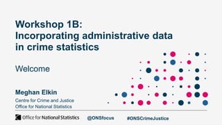 Workshop 1B:
Incorporating administrative data
in crime statistics
Welcome
Meghan Elkin
Centre for Crime and Justice
Office for National Statistics
@ONSfocus #ONSCrimeJustice
 