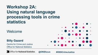Workshop 2A:
Using natural language
processing tools in crime
statistics
Welcome
Billy Gazard
Centre for Crime and Justice
Office for National Statistics
@ONSfocus #ONSCrimeJustice
 