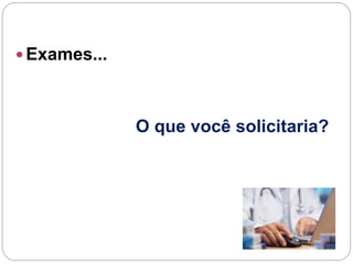  Exames...
O que você solicitaria?
 