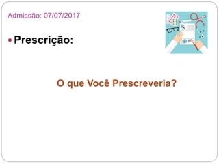  Prescrição:
O que Você Prescreveria?
Admissão: 07/07/2017
 