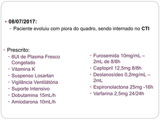  08/07/2017:
 Paciente evoluiu com piora do quadro, sendo internado no CTI
 Prescrito:
 6UI de Plasma Fresco
Congelado
 Vitamina K
 Suspenso Losartan
 Vigilância Ventilátória
 Suporte Intensivo
 Dobutamina 15mL/h
 Amiodarona 10mL/h
 Furosemida 10mg/mL –
2mL de 8/8h
 Captopril 12,5mg 8/8h
 Deslanosídeo 0,2mg/mL –
2mL
 Espironolactona 25mg -16h
 Varfarina 2,5mg 24/24h
 