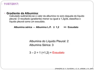▫ 11/07/2017:
 Gradiente da Albumina:
Albumina do Líquido Pleural: 2
Albumina Sérica: 3
3 – 2 = 1 (<1,2) = Exsudato
Calculado subtraindo-se o valor da albumina no soro daquela do líquido
pleural. O resultado (gradiente) menor ou igual a 1,2g/dL classifica o
líquido pleural como um exsudato.
Albumina sérica – Albumina L.P. ≤ 1,2 => Exsudato
(PINHEIRO, B. V.; OLIVEIRA, J. C. A.; JARDIM, J. R., 2004)
 