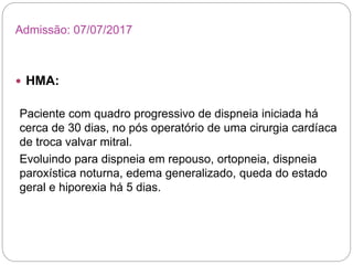  HMA:
Paciente com quadro progressivo de dispneia iniciada há
cerca de 30 dias, no pós operatório de uma cirurgia cardíaca
de troca valvar mitral.
Evoluindo para dispneia em repouso, ortopneia, dispneia
paroxística noturna, edema generalizado, queda do estado
geral e hiporexia há 5 dias.
Admissão: 07/07/2017
 