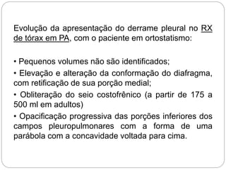Evolução da apresentação do derrame pleural no RX
de tórax em PA, com o paciente em ortostatismo:
• Pequenos volumes não são identificados;
• Elevação e alteração da conformação do diafragma,
com retificação de sua porção medial;
• Obliteração do seio costofrênico (a partir de 175 a
500 ml em adultos)
• Opacificação progressiva das porções inferiores dos
campos pleuropulmonares com a forma de uma
parábola com a concavidade voltada para cima.
 