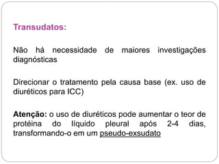 Transudatos:
Não há necessidade de maiores investigações
diagnósticas
Direcionar o tratamento pela causa base (ex. uso de
diuréticos para ICC)
Atenção: o uso de diuréticos pode aumentar o teor de
protéina do líquido pleural após 2-4 dias,
transformando-o em um pseudo-exsudato
 
