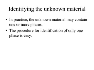 • In practice, the unknown material may contain
one or more phases.
• The procedure for identification of only one
phase is easy.
Identifying the unknown material
 