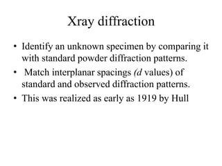 Xray diffraction
• Identify an unknown specimen by comparing it
with standard powder diffraction patterns.
• Match interplanar spacings (d values) of
standard and observed diffraction patterns.
• This was realized as early as 1919 by Hull
 