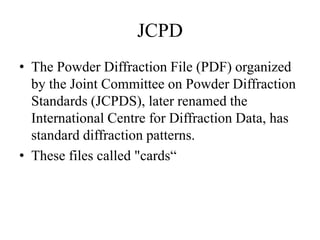 JCPD
• The Powder Diffraction File (PDF) organized
by the Joint Committee on Powder Diffraction
Standards (JCPDS), later renamed the
International Centre for Diffraction Data, has
standard diffraction patterns.
• These files called "cards“
 