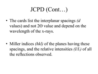 JCPD (Cont…)
• The cards list the interplanar spacings (d
values) and not 2ϴ value and depend on the
wavelength of the x-rays.
• Miller indices (hkl) of the planes having these
spacings, and the relative intensities (I/Io) of all
the reflections observed.
 