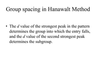Group spacing in Hanawalt Method
• The d value of the strongest peak in the pattern
determines the group into which the entry falls,
and the d value of the second strongest peak
determines the subgroup.
 