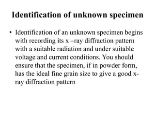 Identification of unknown specimen
• Identification of an unknown specimen begins
with recording its x –ray diffraction pattern
with a suitable radiation and under suitable
voltage and current conditions. You should
ensure that the specimen, if in powder form,
has the ideal fine grain size to give a good x-
ray diffraction pattern
 