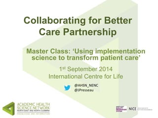 Collaborating for Better 
Care Partnership 
Master Class: ‘Using implementation 
science to transform patient care’ 
1st September 2014 
International Centre for Life 
@AHSN_NENC 
@JPresseau 
 